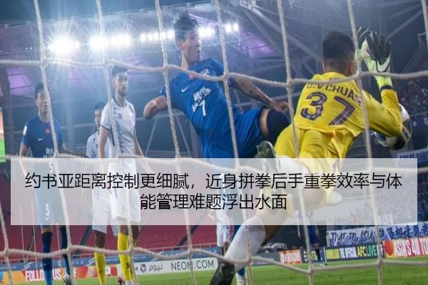 约书亚距离控制更细腻，近身拼拳后手重拳效率与体能管理难题浮出水面